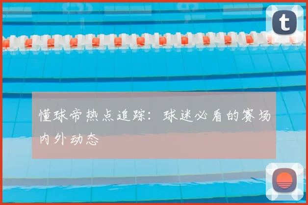 懂球帝热点追踪：球迷必看的赛场内外动态