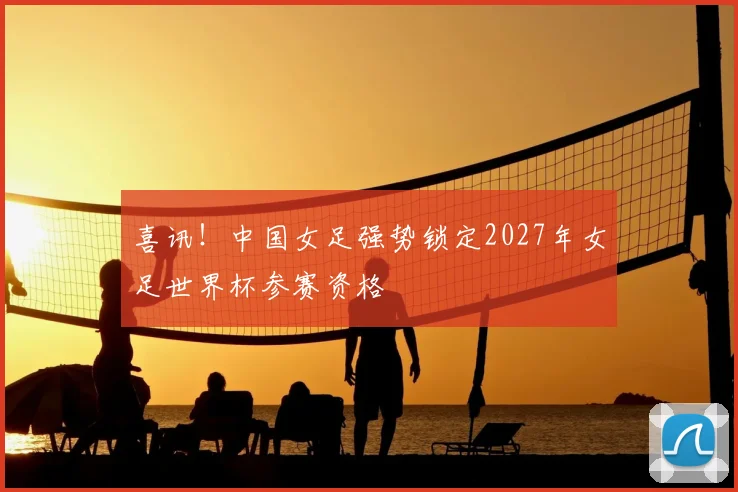 喜讯！中国女足强势锁定2027年女足世界杯参赛资格