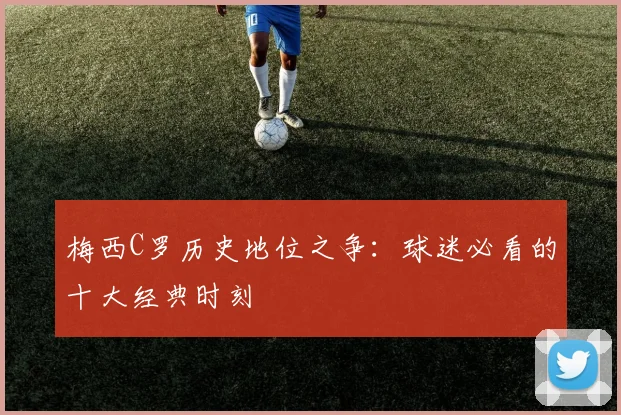 梅西C罗历史地位之争：球迷必看的十大经典时刻