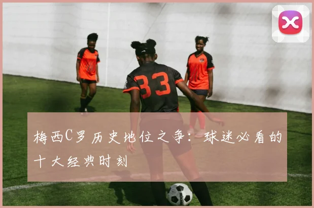 梅西C罗历史地位之争：球迷必看的十大经典时刻