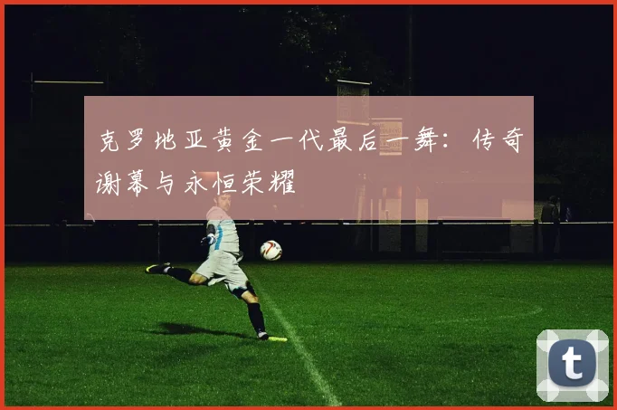 克罗地亚黄金一代最后一舞:传奇谢幕与永恒荣耀