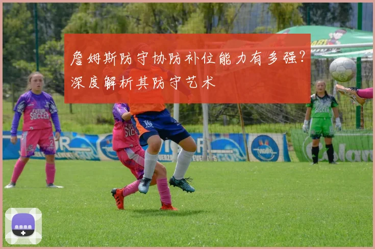 詹姆斯防守协防补位能力有多强？深度解析其防守艺术