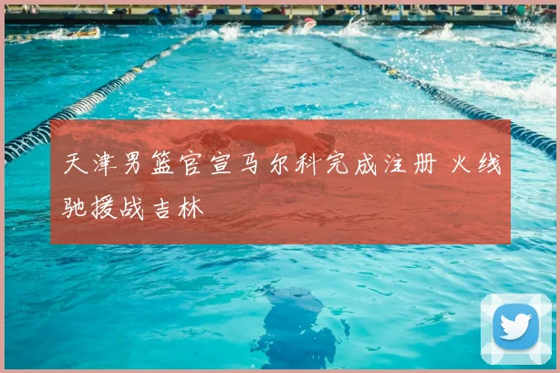 天津男篮官宣马尔科完成注册 火线驰援战吉林