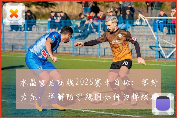 水晶宫后防线2026赛季目标：零封为先，详解防守稳固如何为锋线进球奠定胜局