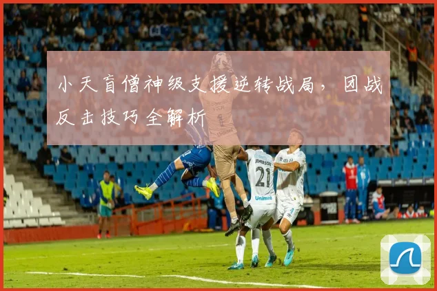 小天盲僧神级支援逆转战局，团战反击技巧全解析
