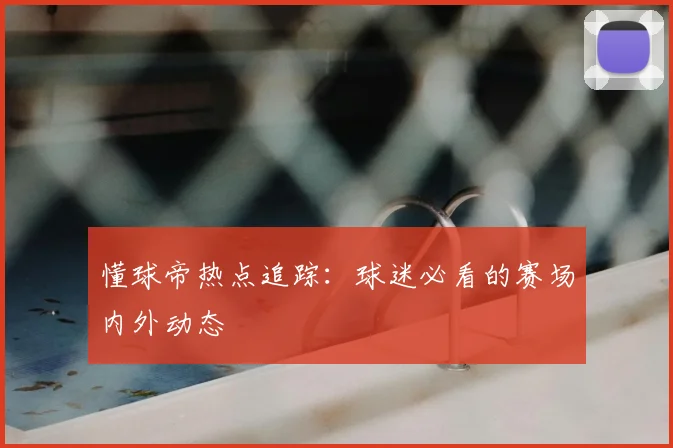 懂球帝热点追踪：球迷必看的赛场内外动态