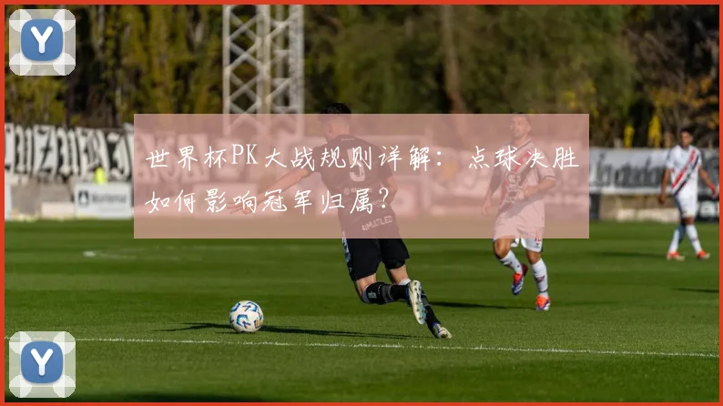 世界杯PK大战规则详解：点球决胜如何影响冠军归属？