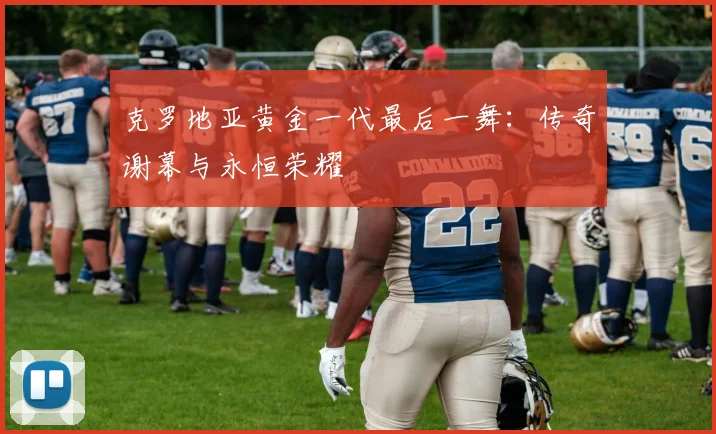 克罗地亚黄金一代最后一舞:传奇谢幕与永恒荣耀