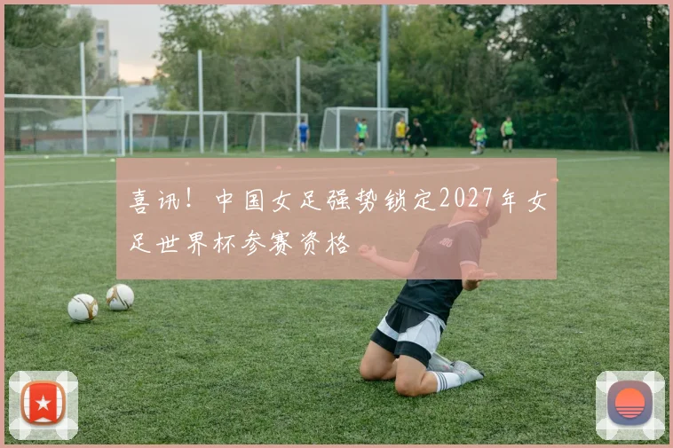喜讯！中国女足强势锁定2027年女足世界杯参赛资格